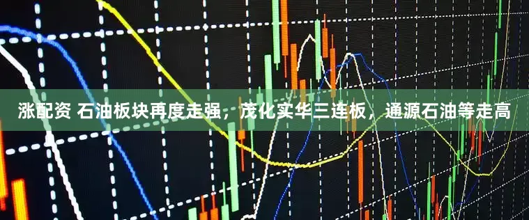 涨配资 石油板块再度走强，茂化实华三连板，通源石油等走高