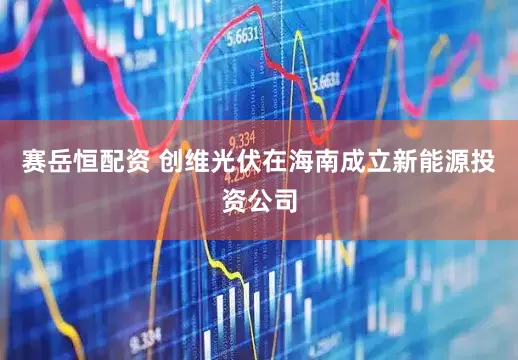 赛岳恒配资 创维光伏在海南成立新能源投资公司