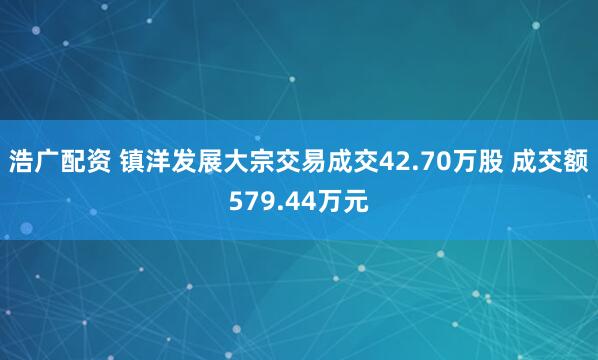 浩广配资 镇洋发展大宗交易成交42.70万股 成交额579.44万元