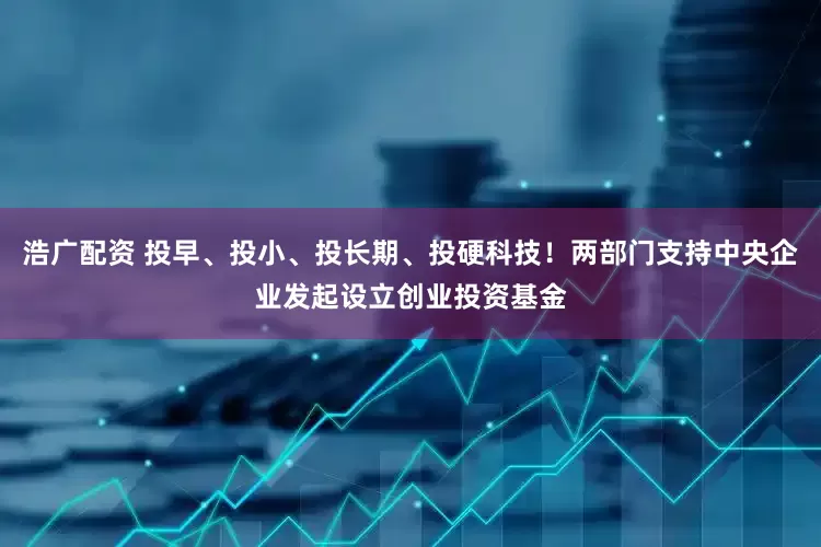浩广配资 投早、投小、投长期、投硬科技！两部门支持中央企业发起设立创业投资基金