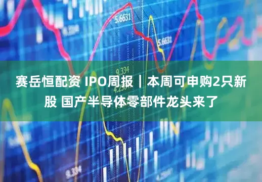 赛岳恒配资 IPO周报｜本周可申购2只新股 国产半导体零部件龙头来了