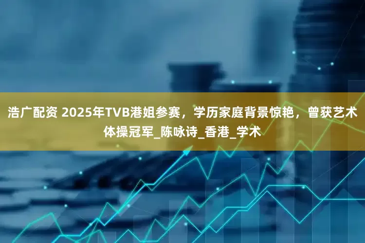 浩广配资 2025年TVB港姐参赛，学历家庭背景惊艳，曾获艺术体操冠军_陈咏诗_香港_学术